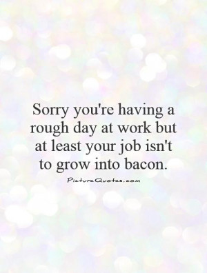 2017433341-sorry-youre-having-a-rough-day-at-work-but-at-least-your-job-isnt-to-grow-into-baco...jpg